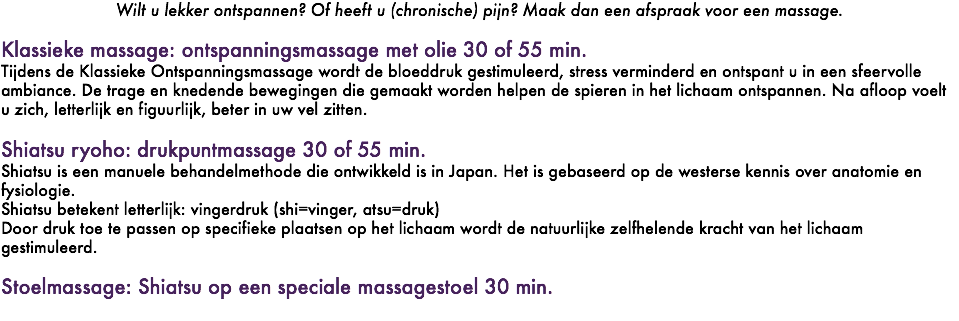 Wilt u lekker ontspannen? Of heeft u (chronische) pijn? Maak dan een afspraak voor een massage. Klassieke massage: ontspanningsmassage met olie 30 of 55 min. Tijdens de Klassieke Ontspanningsmassage wordt de bloeddruk gestimuleerd, stress verminderd en ontspant u in een sfeervolle ambiance. De trage en knedende bewegingen die gemaakt worden helpen de spieren in het lichaam ontspannen. Na afloop voelt u zich, letterlijk en figuurlijk, beter in uw vel zitten. Shiatsu ryoho: drukpuntmassage 30 of 55 min. Shiatsu is een manuele behandelmethode die ontwikkeld is in Japan. Het is gebaseerd op de westerse kennis over anatomie en fysiologie. Shiatsu betekent letterlijk: vingerdruk (shi=vinger, atsu=druk) Door druk toe te passen op specifieke plaatsen op het lichaam wordt de natuurlijke zelfhelende kracht van het lichaam gestimuleerd. Stoelmassage: Shiatsu op een speciale massagestoel 30 min. 